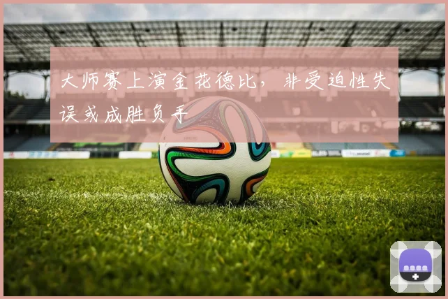 大师赛上演金花德比,非受迫性失误或成胜负手