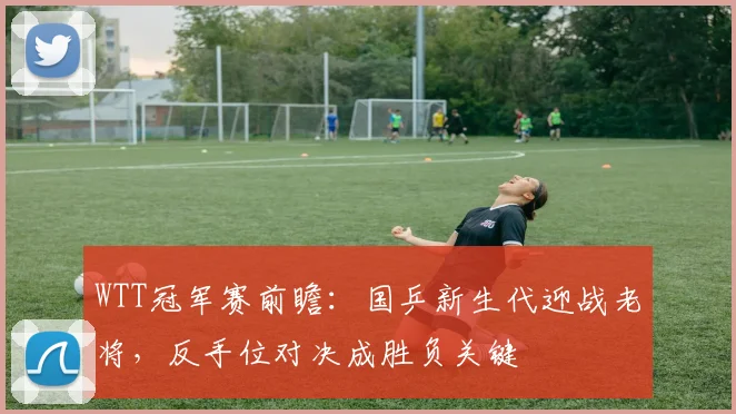 WTT冠军赛前瞻：国乒新生代迎战老将，反手位对决成胜负关键