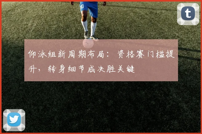 仰泳组新周期布局：资格赛门槛提升，转身细节成决胜关键