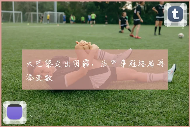 大巴黎走出阴霾,法甲争冠格局再添变数