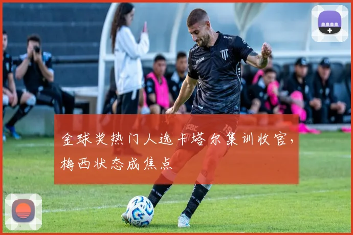 金球奖热门人选卡塔尔集训收官，梅西状态成焦点