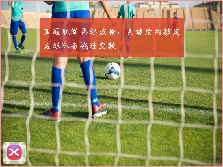 亚冠联赛再起波澜，关键续约敲定后球队备战迎变数