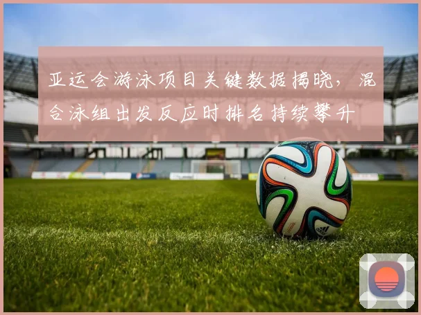 亚运会游泳项目关键数据揭晓，混合泳组出发反应时排名持续攀升