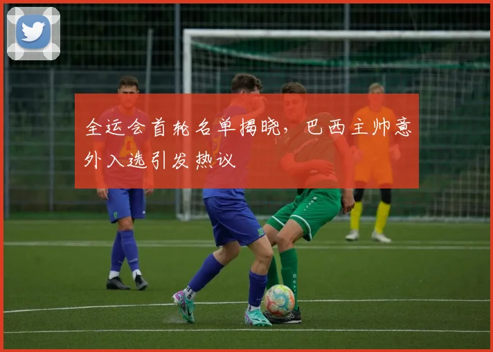 全运会首轮名单揭晓，巴西主帅意外入选引发热议