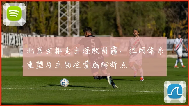 北京女排走出连败阴霾，拦网体系重塑与主场运营成转折点