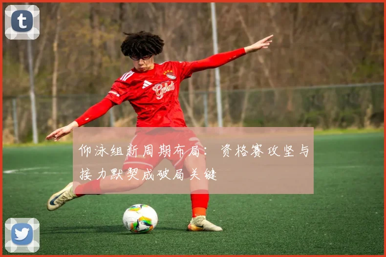 仰泳组新周期布局：资格赛攻坚与接力默契成破局关键