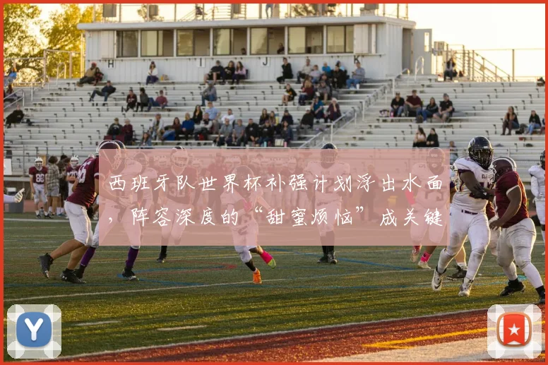 西班牙队世界杯补强计划浮出水面，阵容深度的“甜蜜烦恼”成关键课题