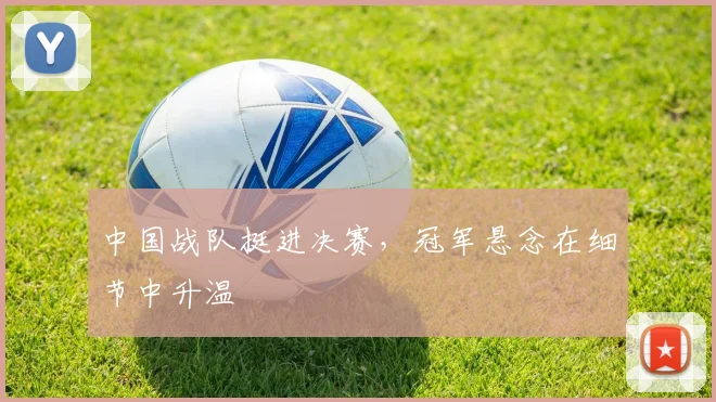 中国战队挺进决赛，冠军悬念在细节中升温