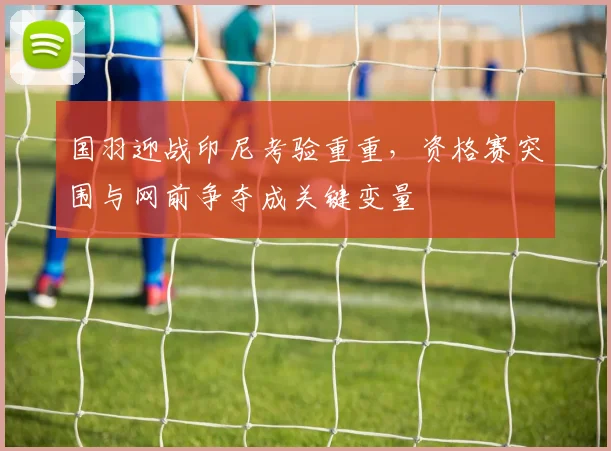 国羽迎战印尼考验重重，资格赛突围与网前争夺成关键变量