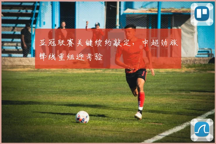 亚冠联赛关键续约敲定，中超劲旅锋线重组迎考验