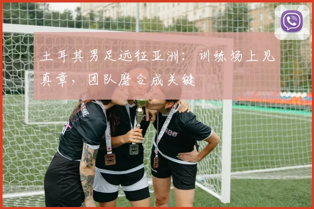 土耳其男足远征亚洲:训练场上见真章,团队磨合成关键