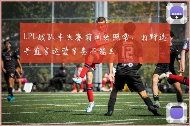 LPL战队半决赛前训练照常，打野选手直言运营节奏不能丢