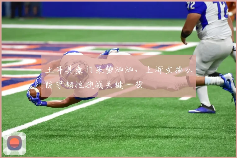 土耳其豪门来势汹汹,上海女排以防守韧性迎战关键一役