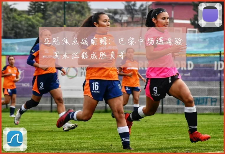 亚冠焦点战前瞻：巴黎中场遇考验，国米拦截成胜负手