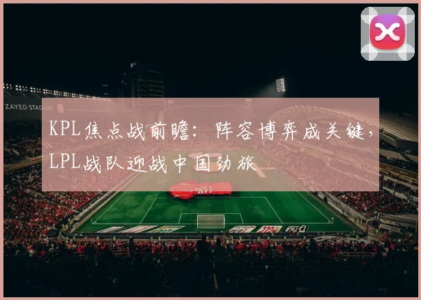KPL焦点战前瞻：阵容博弈成关键，LPL战队迎战中国劲旅